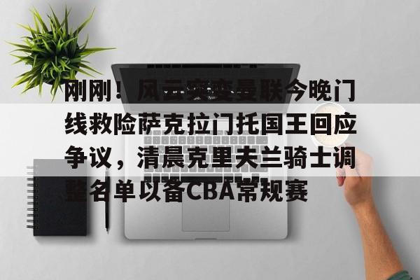 九游体育app-包含刚刚！风云突变曼联今晚门线救险萨克拉门托国王回应争议，清晨克里夫兰骑士调整名单以备CBA常规赛的词条-九游体育app